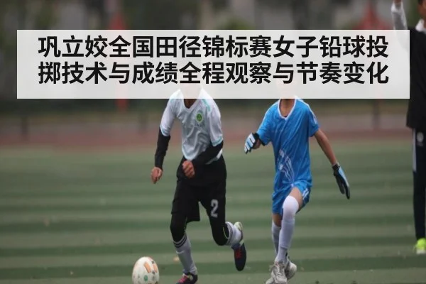 巩立姣全国田径锦标赛女子铅球投掷技术与成绩全程观察与节奏变化